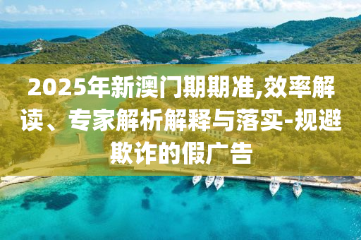 2025年新澳門期期準,效率解讀、專家解析解釋與落實-規避欺詐的假廣告