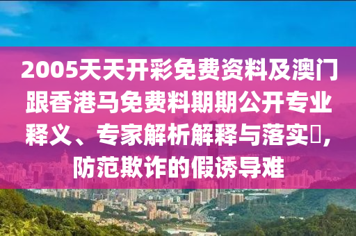 2005天天開彩免費資料及澳門跟香港馬免費料期期公開專業釋義、專家解析解釋與落實?,防范欺詐的假誘導難