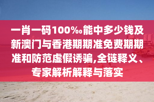 一肖一碼100‰能中多少錢及新澳門與香港期期準免費期期準和防范虛假誘騙,全鏈釋義、專家解析解釋與落實