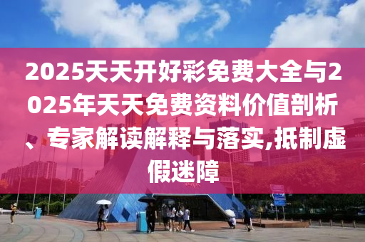 2025天天開好彩免費大全與2025年天天免費資料價值剖析、專家解讀解釋與落實,抵制虛假迷障