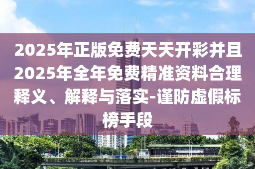 2025年正版免費天天開彩并且2025年全年免費精準資料合理釋義、解釋與落實-謹防虛假標榜手段