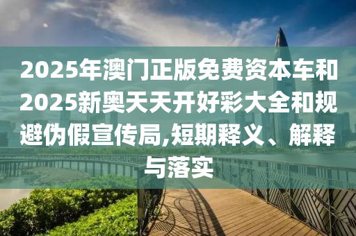 2025年澳門正版免費資本車和2025新奧天天開好彩大全和規避偽假宣傳局,短期釋義、解釋與落實