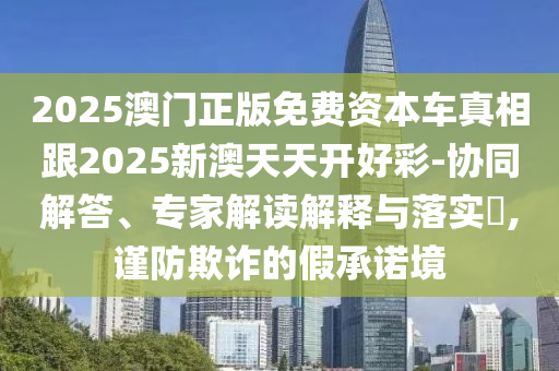 2025澳門正版免費(fèi)資本車真相跟2025新澳天天開(kāi)好彩-協(xié)同解答、專家解讀解釋與落實(shí)?,謹(jǐn)防欺詐的假承諾境
