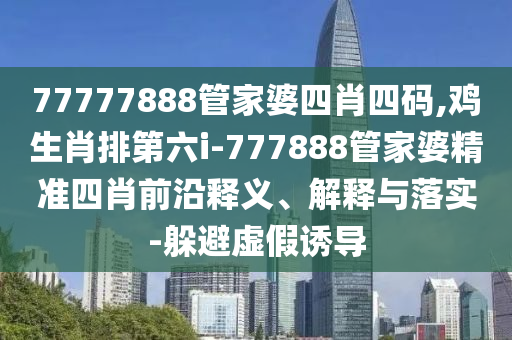 77777888管家婆四肖四碼,雞生肖排第六i-777888管家婆精準四肖前沿釋義、解釋與落實-躲避虛假誘導