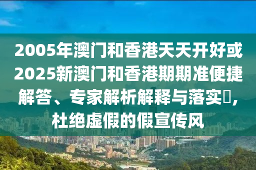 2005年澳門和香港天天開好或2025新澳門和香港期期準便捷解答、專家解析解釋與落實?,杜絕虛假的假宣傳風