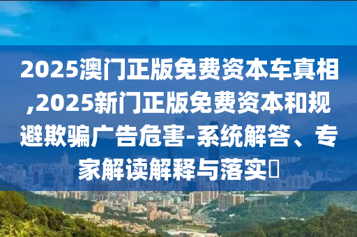 2025澳門正版免費資本車真相,2025新門正版免費資本和規避欺騙廣告危害-系統解答、專家解讀解釋與落實?
