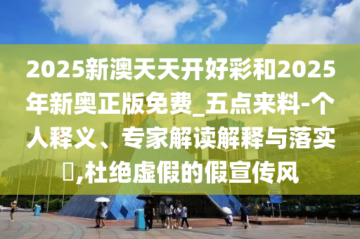 2025新澳天天開好彩和2025年新奧正版免費_五點來料-個人釋義、專家解讀解釋與落實?,杜絕虛假的假宣傳風