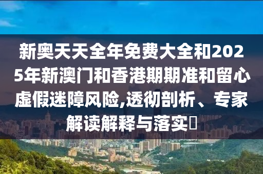 新奧天天全年免費大全和2025年新澳門和香港期期準(zhǔn)和留心虛假迷障風(fēng)險,透徹剖析、專家解讀解釋與落實?