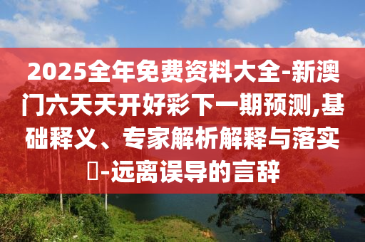 2025全年免費資料大全-新澳門六天天開好彩下一期預測,基礎釋義、專家解析解釋與落實?-遠離誤導的言辭