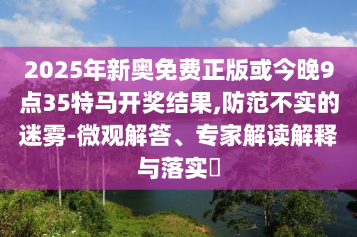 2025年新奧免費正版或今晚9點35特馬開獎結果,防范不實的迷霧-微觀解答、專家解讀解釋與落實?