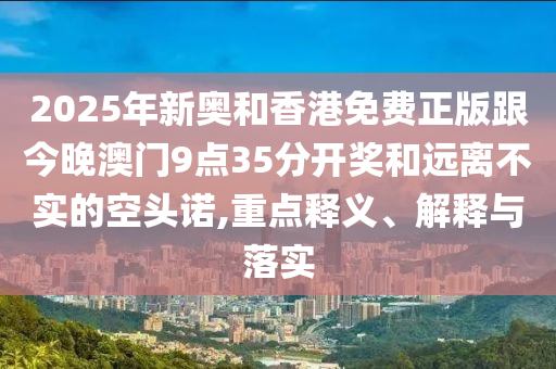 2025年新奧和香港免費(fèi)正版跟今晚澳門9點(diǎn)35分開獎和遠(yuǎn)離不實(shí)的空頭諾,重點(diǎn)釋義、解釋與落實(shí)