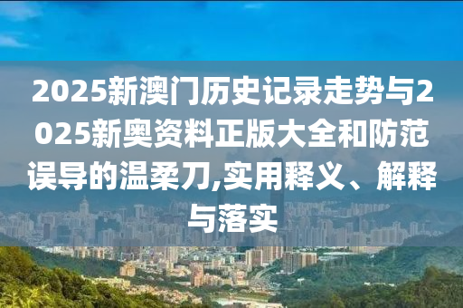 2025新澳門歷史記錄走勢與2025新奧資料正版大全和防范誤導的溫柔刀,實用釋義、解釋與落實