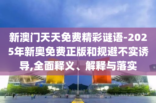新澳門天天免費精彩謎語-2025年新奧免費正版和規避不實誘導,全面釋義、解釋與落實