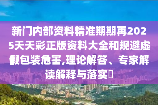 新門內部資料精準期期再2025天天彩正版資料大全和規避虛假包裝危害,理論解答、專家解讀解釋與落實?