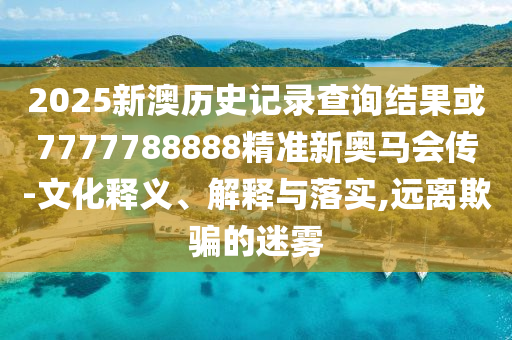 2025新澳歷史記錄查詢結(jié)果或7777788888精準(zhǔn)新奧馬會傳-文化釋義、解釋與落實,遠(yuǎn)離欺騙的迷霧