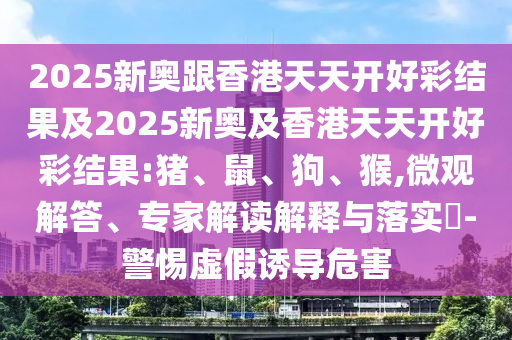 2025新奧跟香港天天開好彩結果及2025新奧及香港天天開好彩結果:豬、鼠、狗、猴,微觀解答、專家解讀解釋與落實?-警惕虛假誘導危害