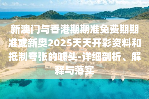 新澳門(mén)與香港期期準(zhǔn)免費(fèi)期期準(zhǔn)或新奧2025天天開(kāi)彩資料和抵制夸張的噱頭-詳細(xì)剖析、解釋與落實(shí)