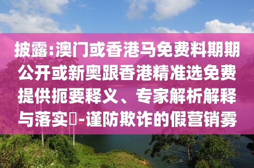 披露:澳門或香港馬免費(fèi)料期期公開或新奧跟香港精準(zhǔn)選免費(fèi)提供扼要釋義、專家解析解釋與落實(shí)?-謹(jǐn)防欺詐的假營銷霧