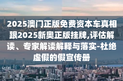 2025澳門正版免費資本車真相跟2025新奧正版掛牌,評估解讀、專家解讀解釋與落實-杜絕虛假的假宣傳冊