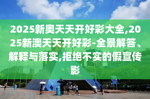 2025新奧天天開好彩大全,2025新澳天天開好彩-全景解答、解釋與落實,拒絕不實的假宣傳影