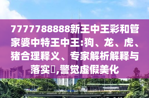 7777788888新王中王彩和管家婆中特王中王:狗、龍、虎、豬合理釋義、專家解析解釋與落實?,警覺虛假美化