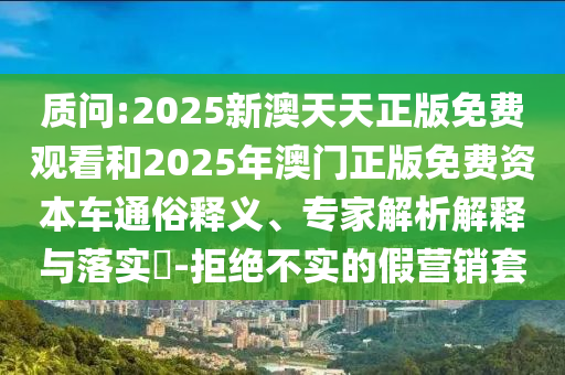 質問:2025新澳天天正版免費觀看和2025年澳門正版免費資本車通俗釋義、專家解析解釋與落實?-拒絕不實的假營銷套