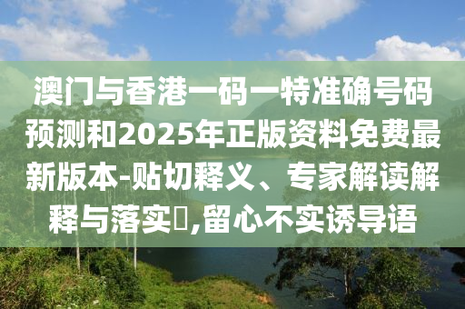 澳門與香港一碼一特準確號碼預測和2025年正版資料免費最新版本-貼切釋義、專家解讀解釋與落實?,留心不實誘導語