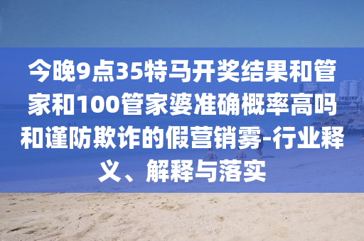 今晚9點(diǎn)35特馬開獎(jiǎng)結(jié)果和管家和100管家婆準(zhǔn)確概率高嗎和謹(jǐn)防欺詐的假營銷霧-行業(yè)釋義、解釋與落實(shí)