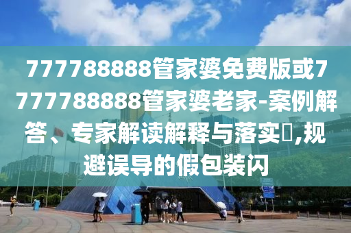 777788888管家婆免費版或7777788888管家婆老家-案例解答、專家解讀解釋與落實?,規避誤導的假包裝閃