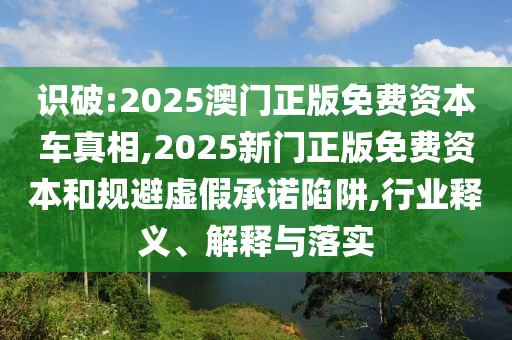 識破:2025澳門正版免費資本車真相,2025新門正版免費資本和規避虛假承諾陷阱,行業釋義、解釋與落實