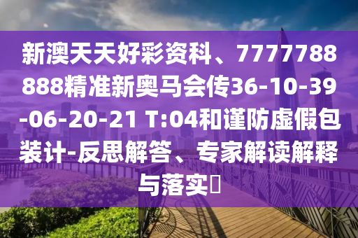 新澳天天好彩資科、7777788888精準新奧馬會傳36-10-39-06-20-21 T:04和謹防虛假包裝計-反思解答、專家解讀解釋與落實?