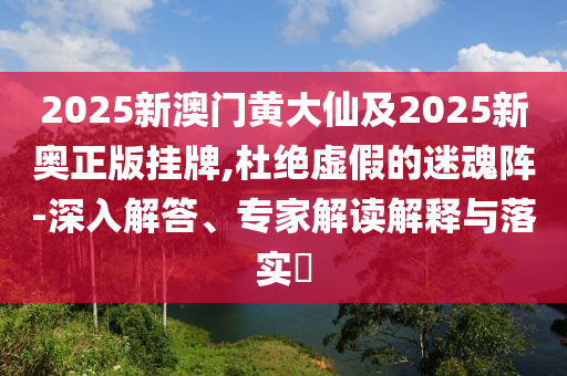 2025新澳門黃大仙及2025新奧正版掛牌,杜絕虛假的迷魂陣-深入解答、專家解讀解釋與落實?