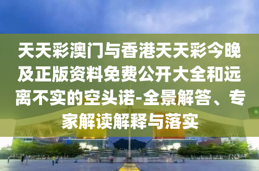 天天彩澳門與香港天天彩今晚及正版資料免費公開大全和遠離不實的空頭諾-全景解答、專家解讀解釋與落實