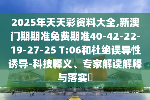 2025年天天彩資料大全,新澳門期期準免費期準40-42-22-19-27-25 T:06和杜絕誤導性誘導-科技釋義、專家解讀解釋與落實?