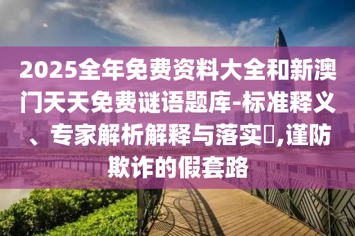 2025全年免費資料大全和新澳門天天免費謎語題庫-標準釋義、專家解析解釋與落實?,謹防欺詐的假套路