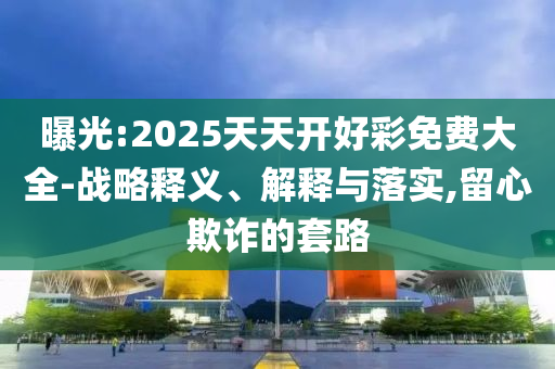 曝光:2025天天開好彩免費大全-戰略釋義、解釋與落實,留心欺詐的套路