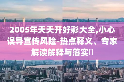 2005年天天開好彩大全,小心誤導宣傳風險-熱點釋義、專家解讀解釋與落實?
