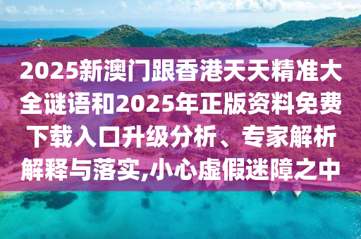 2025新澳門跟香港天天精準大全謎語和2025年正版資料免費下載入口升級分析、專家解析解釋與落實,小心虛假迷障之中
