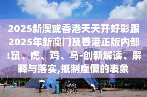 2025新澳或香港天天開好彩跟2025年新澳門及香港正版內部:鼠、虎、雞、馬-創新解讀、解釋與落實,抵制虛假的表象