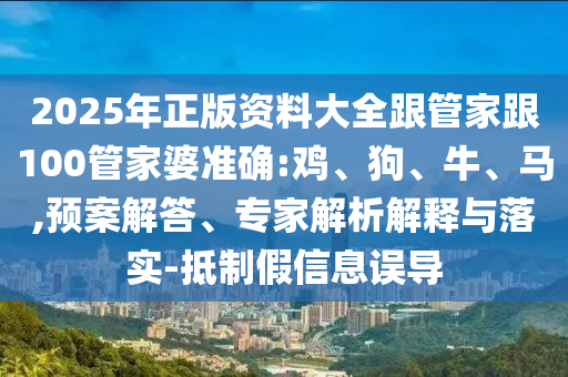 2025年正版資料大全跟管家跟100管家婆準確:雞、狗、牛、馬,預案解答、專家解析解釋與落實-抵制假信息誤導