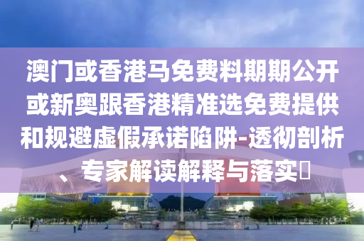 澳門或香港馬免費(fèi)料期期公開或新奧跟香港精準(zhǔn)選免費(fèi)提供和規(guī)避虛假承諾陷阱-透徹剖析、專家解讀解釋與落實(shí)?