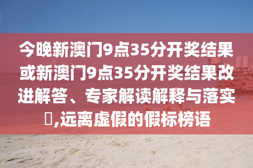 今晚新澳門9點35分開獎結果或新澳門9點35分開獎結果改進解答、專家解讀解釋與落實?,遠離虛假的假標榜語