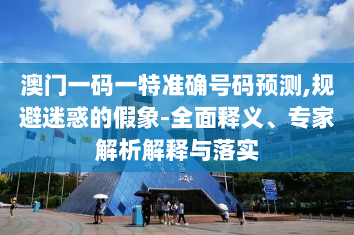 澳門一碼一特準確號碼預測,規避迷惑的假象-全面釋義、專家解析解釋與落實