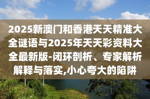 2025新澳門和香港天天精準(zhǔn)大全謎語與2025年天天彩資料大全最新版-閉環(huán)剖析、專家解析解釋與落實(shí),小心夸大的陷阱