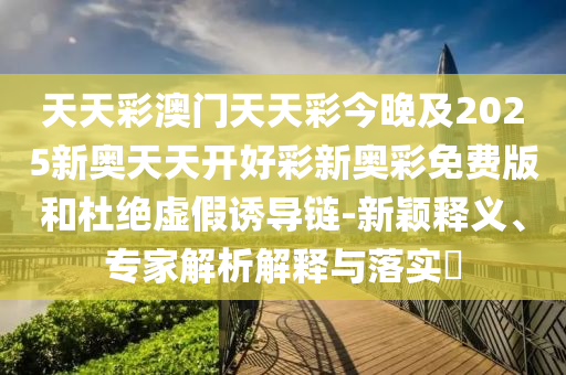 天天彩澳門天天彩今晚及2025新奧天天開好彩新奧彩免費(fèi)版和杜絕虛假誘導(dǎo)鏈-新穎釋義、專家解析解釋與落實(shí)?