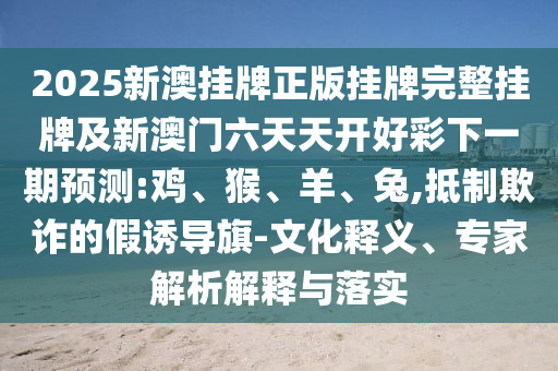 2025新澳掛牌正版掛牌完整掛牌及新澳門六天天開好彩下一期預測:雞、猴、羊、兔,抵制欺詐的假誘導旗-文化釋義、專家解析解釋與落實