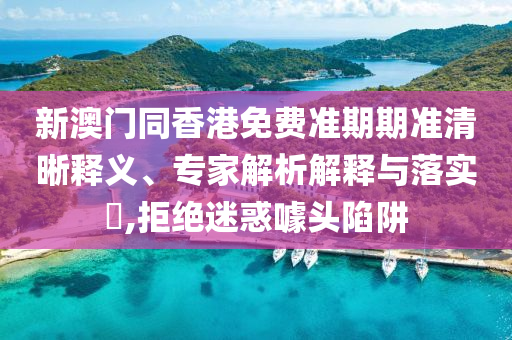 新澳門同香港免費準期期準清晰釋義、專家解析解釋與落實?,拒絕迷惑噱頭陷阱