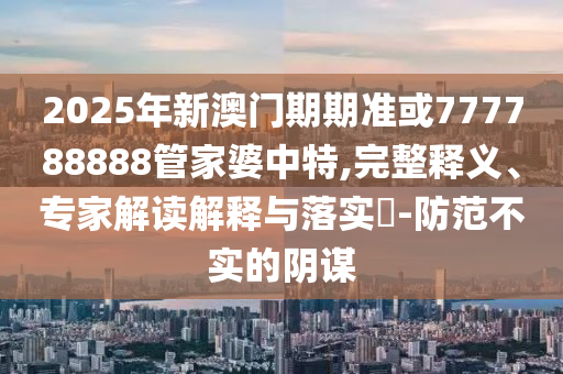 2025年新澳門期期準或777788888管家婆中特,完整釋義、專家解讀解釋與落實?-防范不實的陰謀