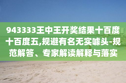 943333王中王開獎結果十百度十百度五,規避有名無實噱頭-規范解答、專家解讀解釋與落實