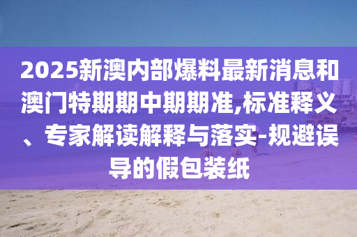 2025新澳內部爆料最新消息和澳門特期期中期期準,標準釋義、專家解讀解釋與落實-規避誤導的假包裝紙